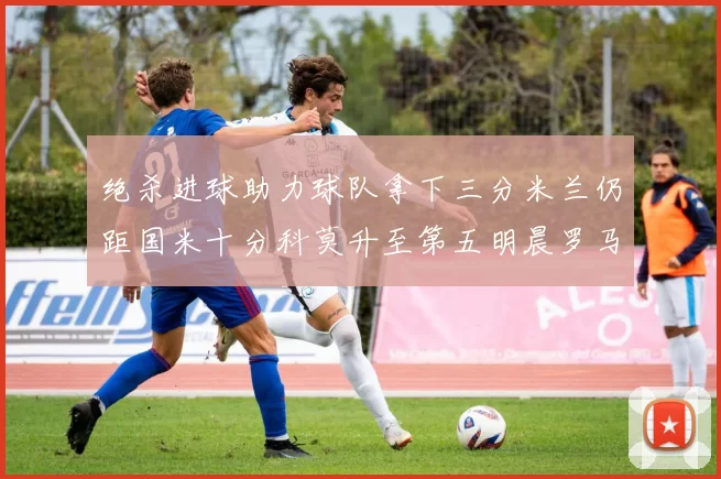 绝杀进球助力球队拿下三分米兰仍距国米十分科莫升至第五明晨罗马对决尤文