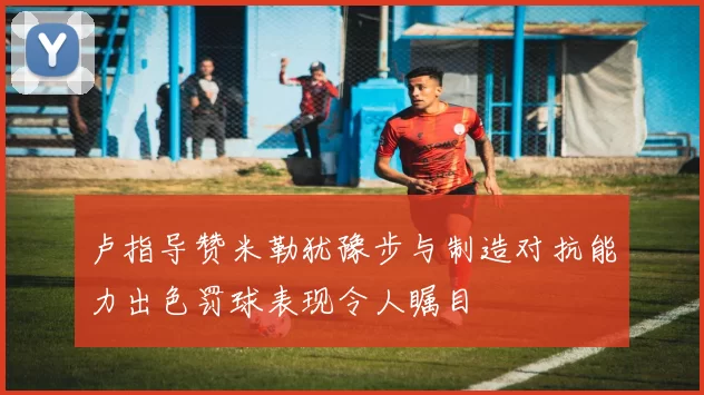 卢指导赞米勒犹豫步与制造对抗能力出色罚球表现令人瞩目