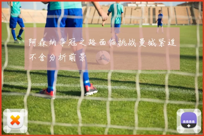 阿森纳争冠之路面临挑战曼城紧追不舍分析前景