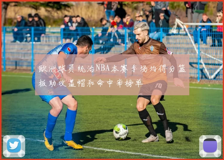 欧洲球员统治NBA本赛季场均得分篮板助攻盖帽和命中率榜单