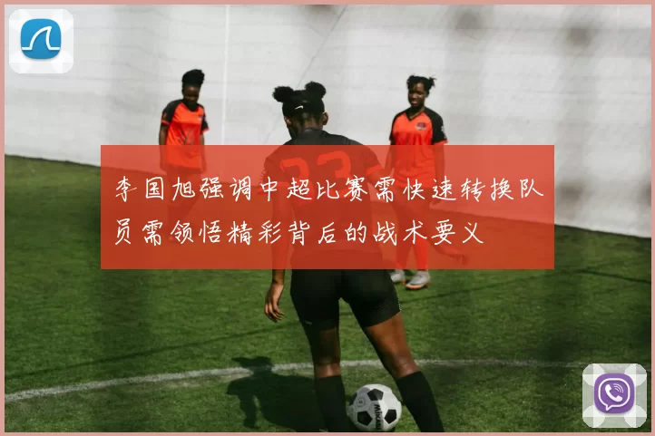 李国旭强调中超比赛需快速转换队员需领悟精彩背后的战术要义