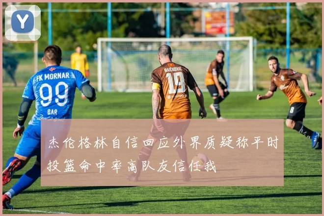 杰伦格林自信回应外界质疑称平时投篮命中率高队友信任我