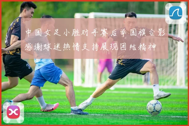 中国女足小胜对手赛后举国旗合影感谢球迷热情支持展现团结精神