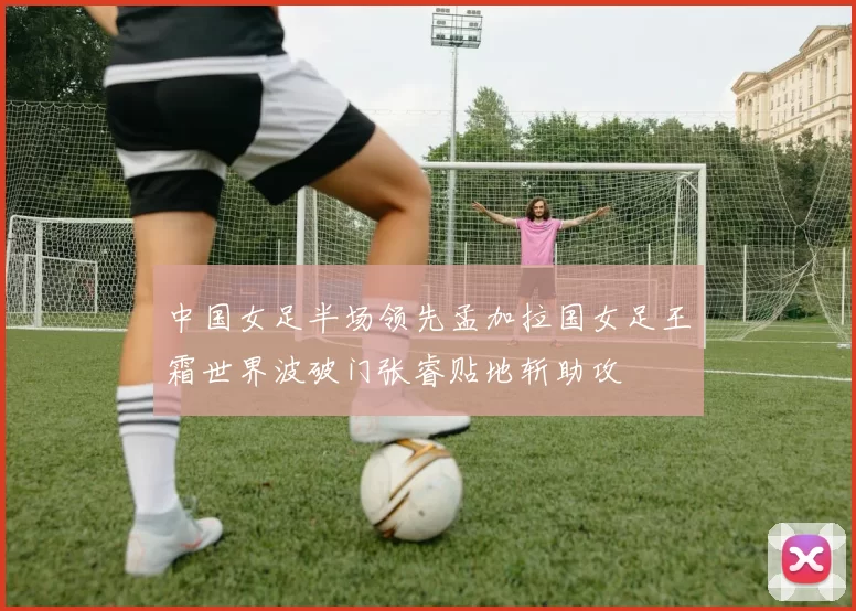 中国女足半场领先孟加拉国女足王霜世界波破门张睿贴地斩助攻