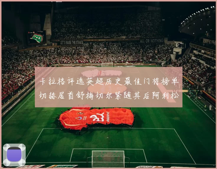 卡拉格评选英超历史最佳门将榜单切赫居首舒梅切尔紧随其后阿利松位列第三