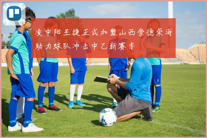凌中阳王捷正式加盟山西崇德荣海助力球队冲击中乙新赛季