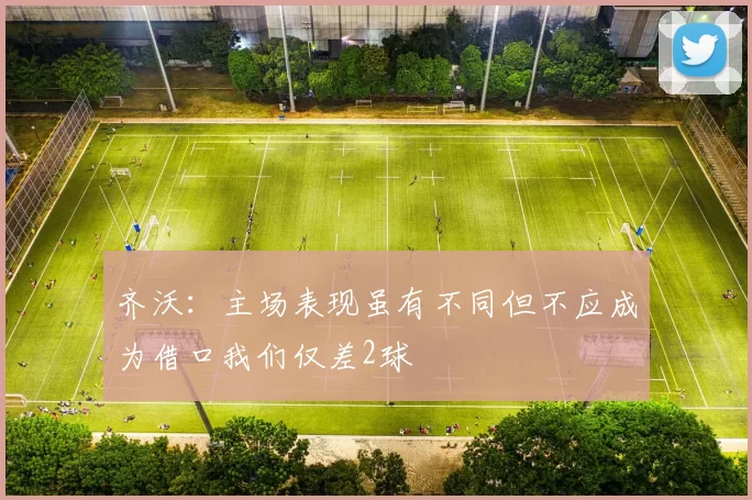齐沃：主场表现虽有不同但不应成为借口我们仅差2球