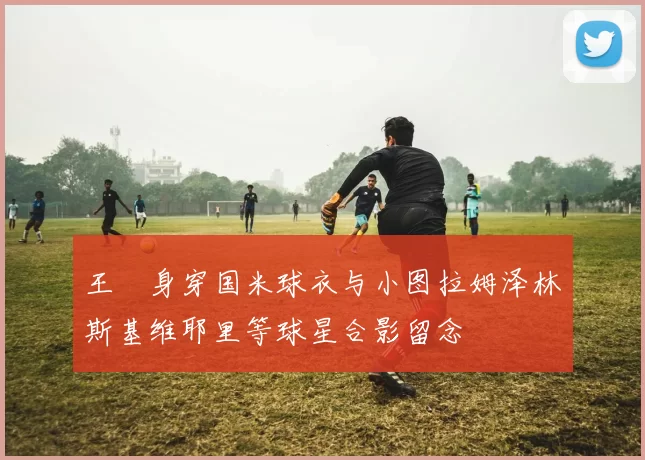 王濛身穿国米球衣与小图拉姆泽林斯基维耶里等球星合影留念