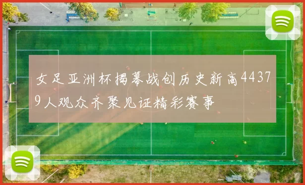女足亚洲杯揭幕战创历史新高44379人观众齐聚见证精彩赛事