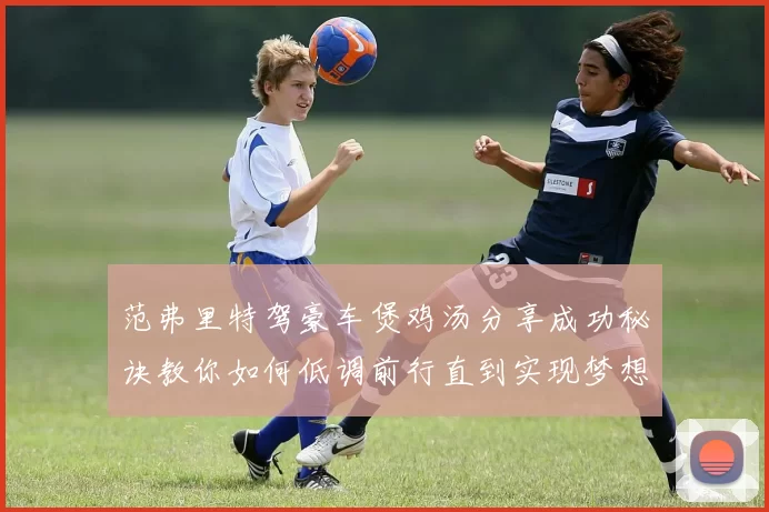 范弗里特驾豪车煲鸡汤分享成功秘诀教你如何低调前行直到实现梦想