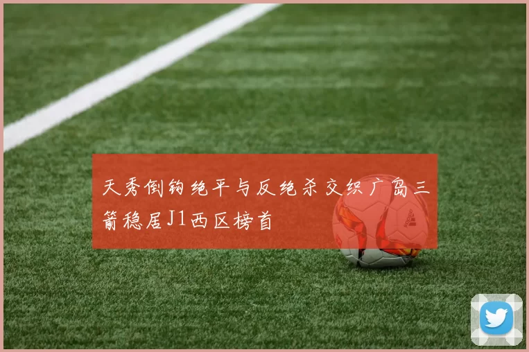 天秀倒钩绝平与反绝杀交织广岛三箭稳居J1西区榜首