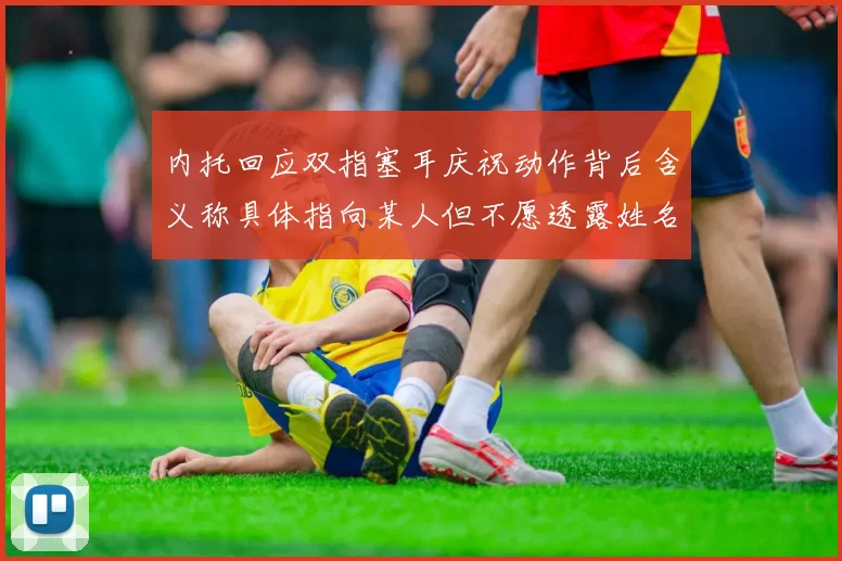 内托回应双指塞耳庆祝动作背后含义称具体指向某人但不愿透露姓名
