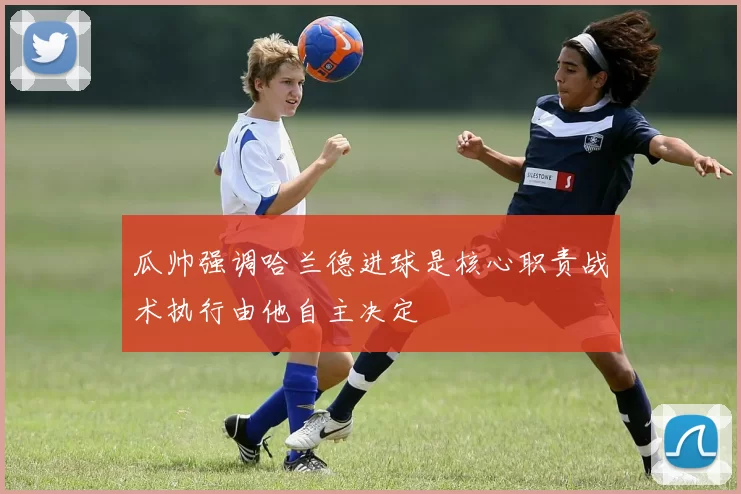 瓜帅强调哈兰德进球是核心职责战术执行由他自主决定