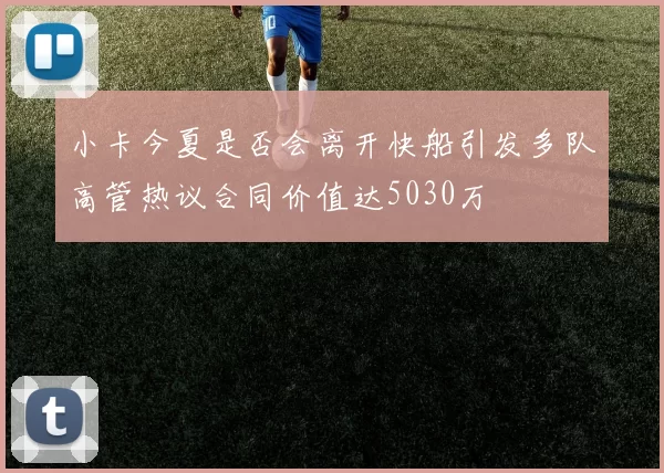 小卡今夏是否会离开快船引发多队高管热议合同价值达5030万