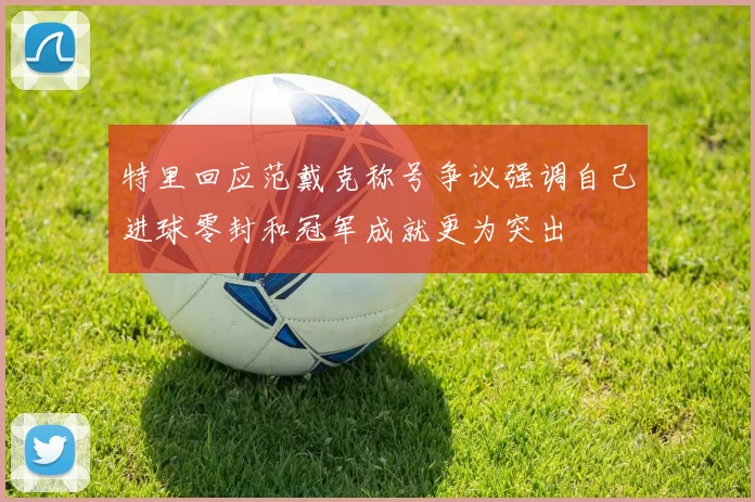 特里回应范戴克称号争议强调自己进球零封和冠军成就更为突出