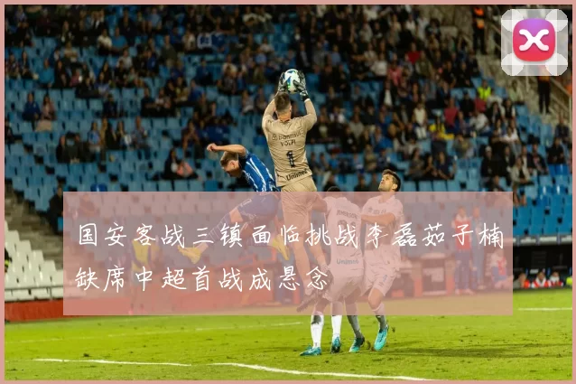 国安客战三镇面临挑战李磊茹子楠缺席中超首战成悬念