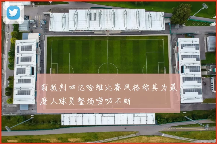 前裁判回忆哈维比赛风格称其为最磨人球员整场唠叨不断
