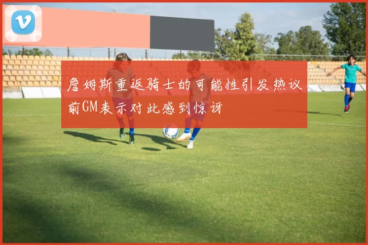詹姆斯重返骑士的可能性引发热议前GM表示对此感到惊讶