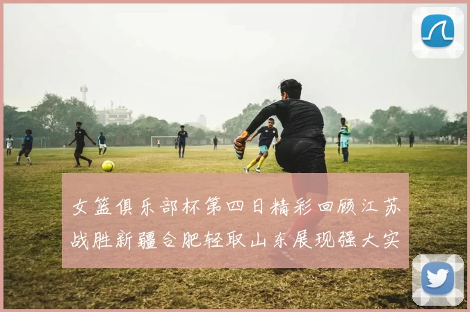 女篮俱乐部杯第四日精彩回顾江苏战胜新疆合肥轻取山东展现强大实力